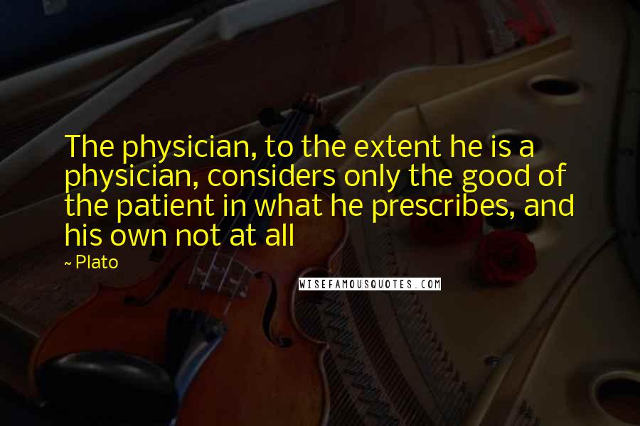 Plato Quotes: The physician, to the extent he is a physician, considers only the good of the patient in what he prescribes, and his own not at all