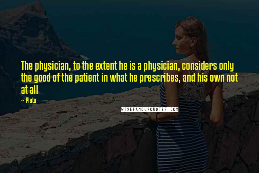 Plato Quotes: The physician, to the extent he is a physician, considers only the good of the patient in what he prescribes, and his own not at all