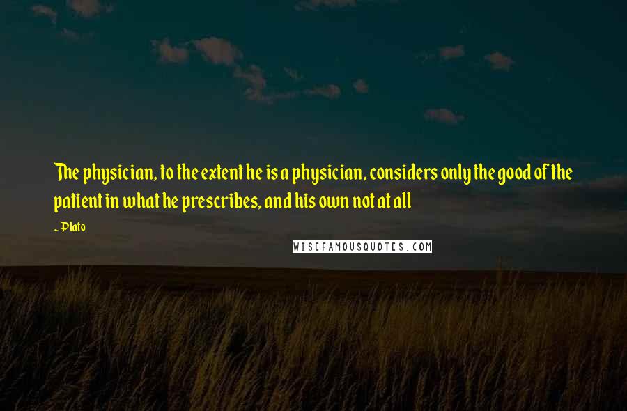 Plato Quotes: The physician, to the extent he is a physician, considers only the good of the patient in what he prescribes, and his own not at all
