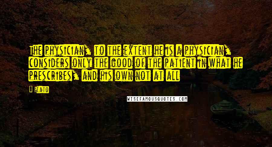 Plato Quotes: The physician, to the extent he is a physician, considers only the good of the patient in what he prescribes, and his own not at all