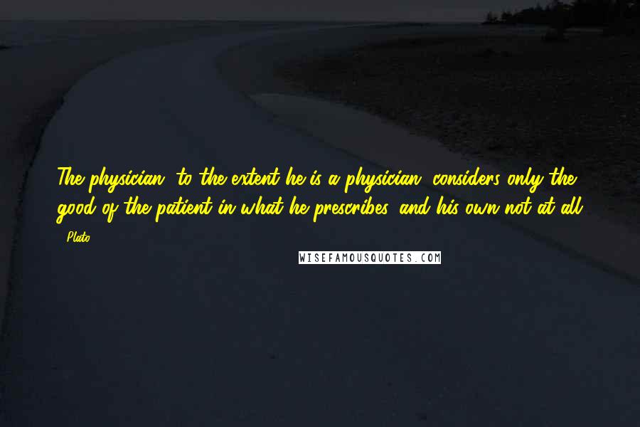 Plato Quotes: The physician, to the extent he is a physician, considers only the good of the patient in what he prescribes, and his own not at all