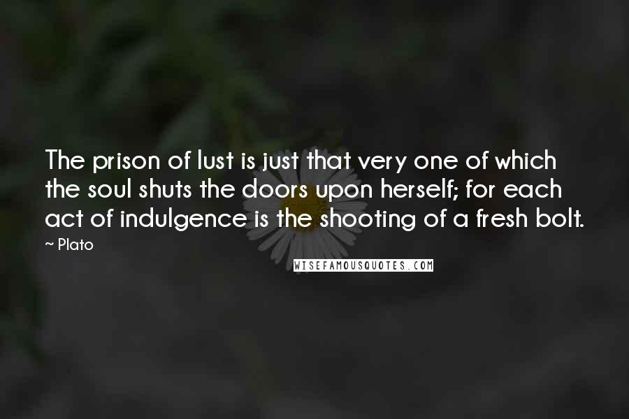 Plato Quotes: The prison of lust is just that very one of which the soul shuts the doors upon herself; for each act of indulgence is the shooting of a fresh bolt.