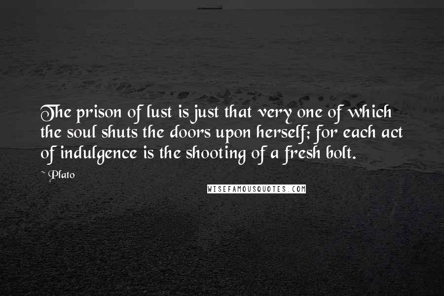Plato Quotes: The prison of lust is just that very one of which the soul shuts the doors upon herself; for each act of indulgence is the shooting of a fresh bolt.