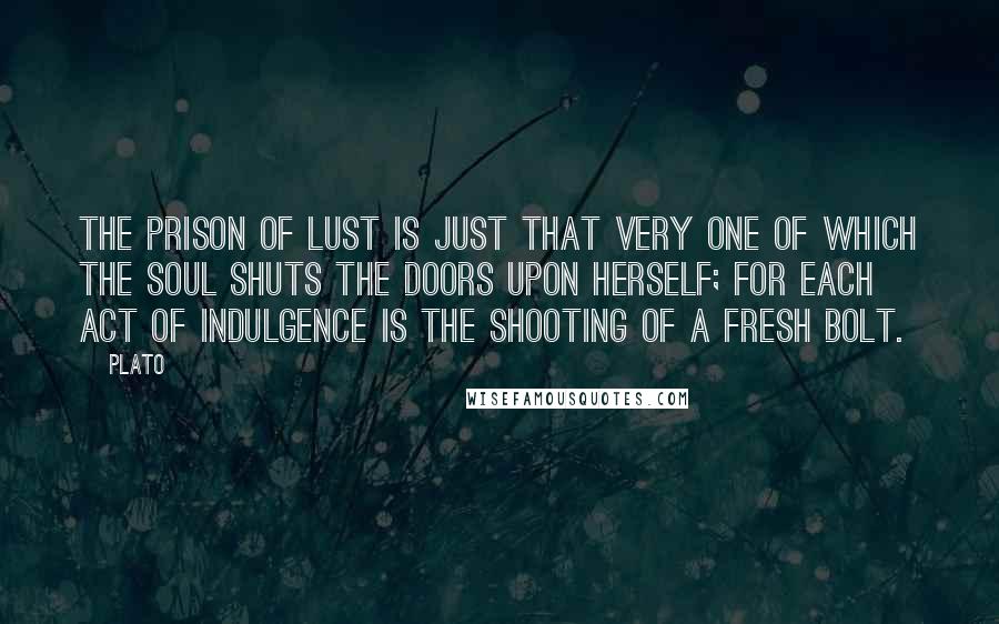 Plato Quotes: The prison of lust is just that very one of which the soul shuts the doors upon herself; for each act of indulgence is the shooting of a fresh bolt.