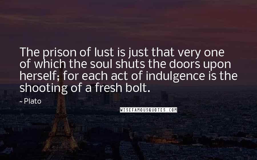 Plato Quotes: The prison of lust is just that very one of which the soul shuts the doors upon herself; for each act of indulgence is the shooting of a fresh bolt.