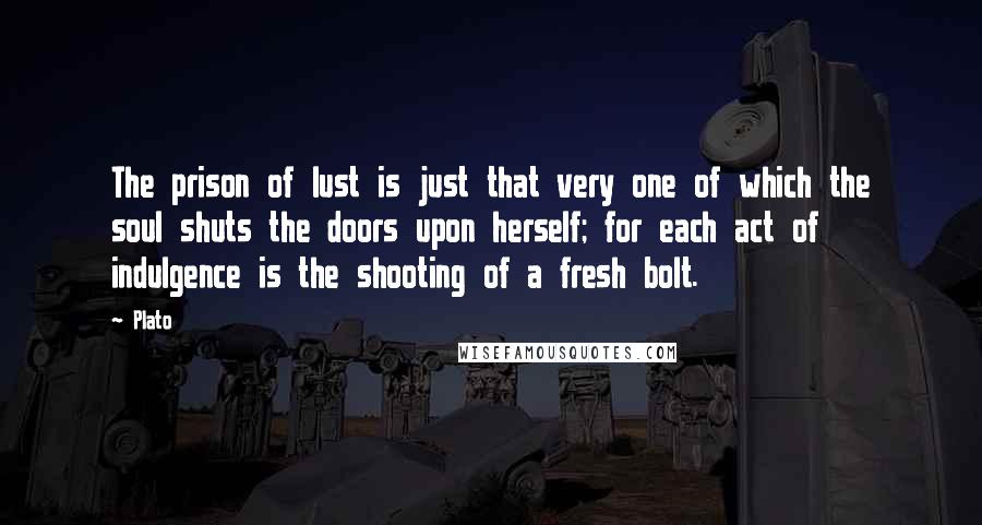 Plato Quotes: The prison of lust is just that very one of which the soul shuts the doors upon herself; for each act of indulgence is the shooting of a fresh bolt.