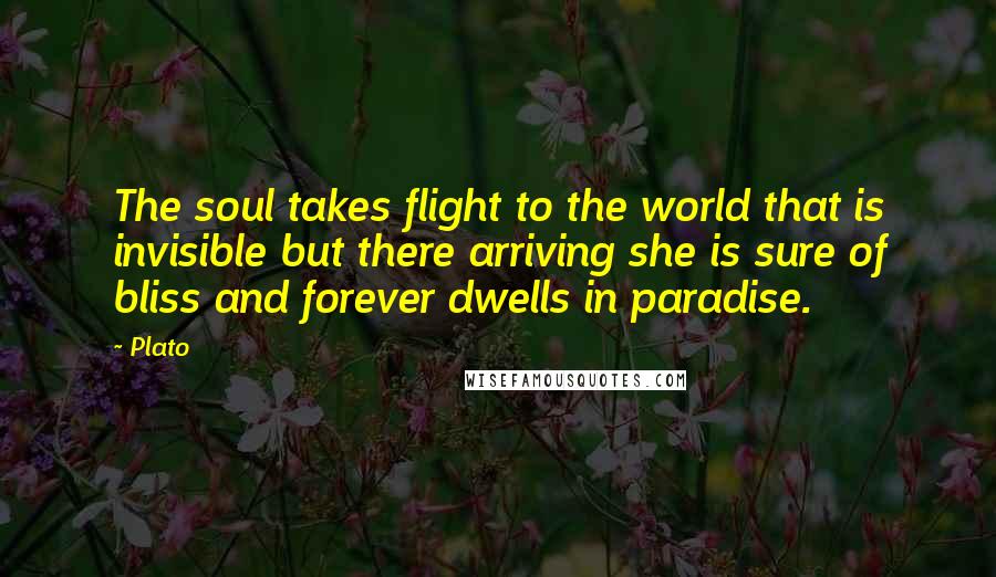 Plato Quotes: The soul takes flight to the world that is invisible but there arriving she is sure of bliss and forever dwells in paradise.