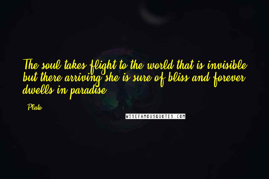 Plato Quotes: The soul takes flight to the world that is invisible but there arriving she is sure of bliss and forever dwells in paradise.