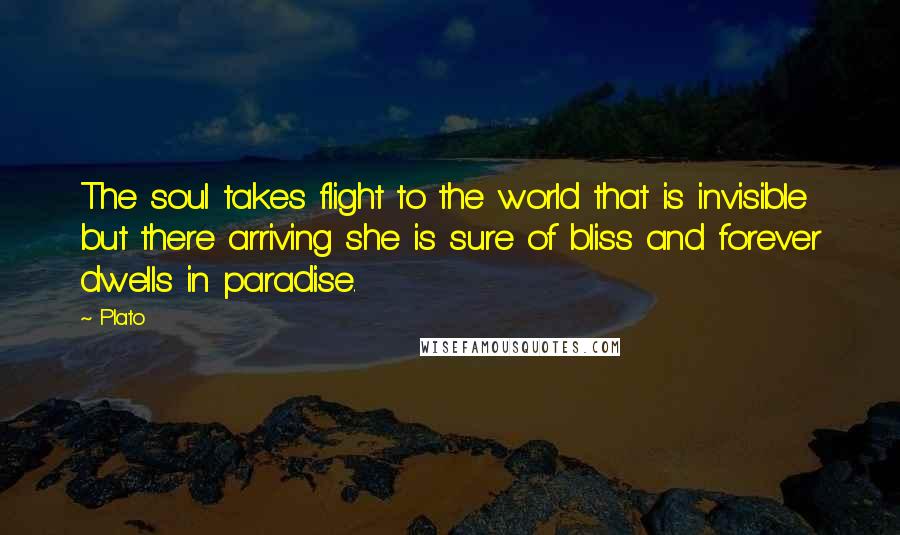 Plato Quotes: The soul takes flight to the world that is invisible but there arriving she is sure of bliss and forever dwells in paradise.