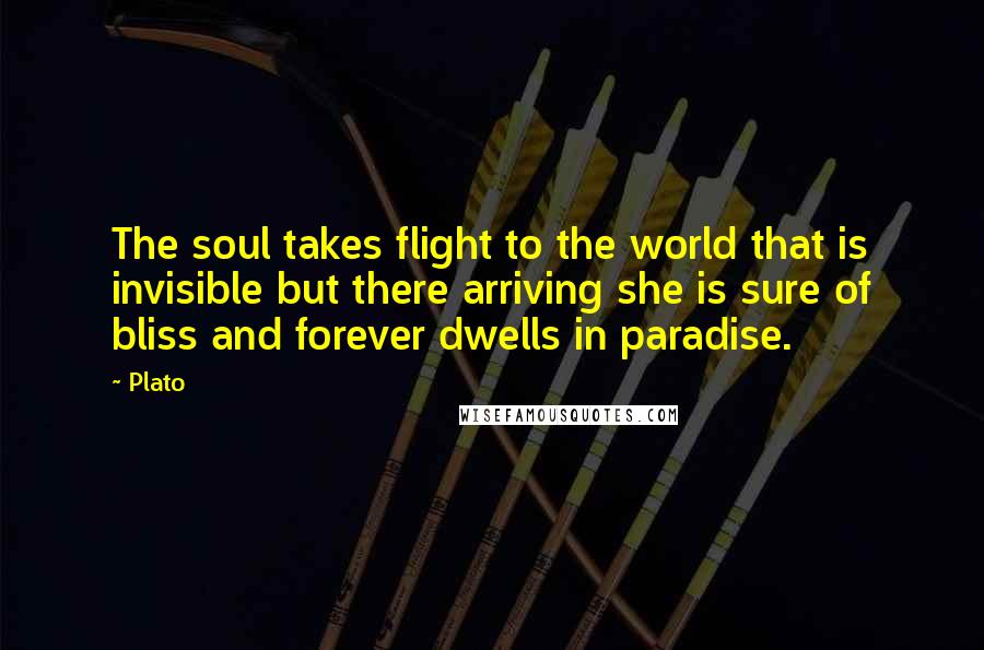 Plato Quotes: The soul takes flight to the world that is invisible but there arriving she is sure of bliss and forever dwells in paradise.