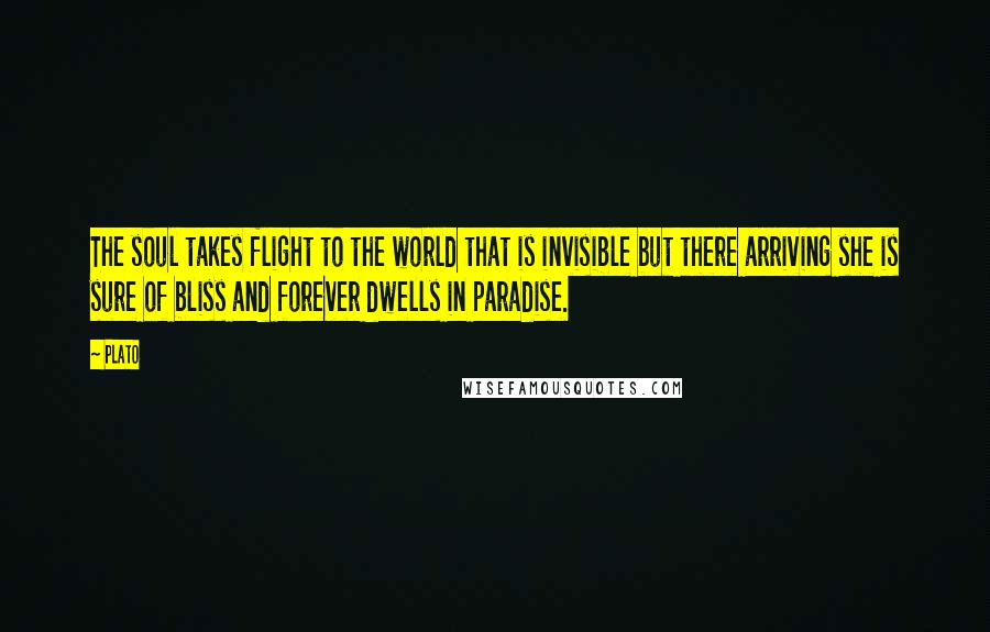 Plato Quotes: The soul takes flight to the world that is invisible but there arriving she is sure of bliss and forever dwells in paradise.