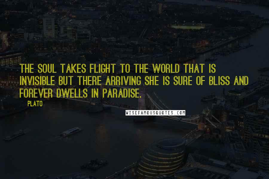 Plato Quotes: The soul takes flight to the world that is invisible but there arriving she is sure of bliss and forever dwells in paradise.