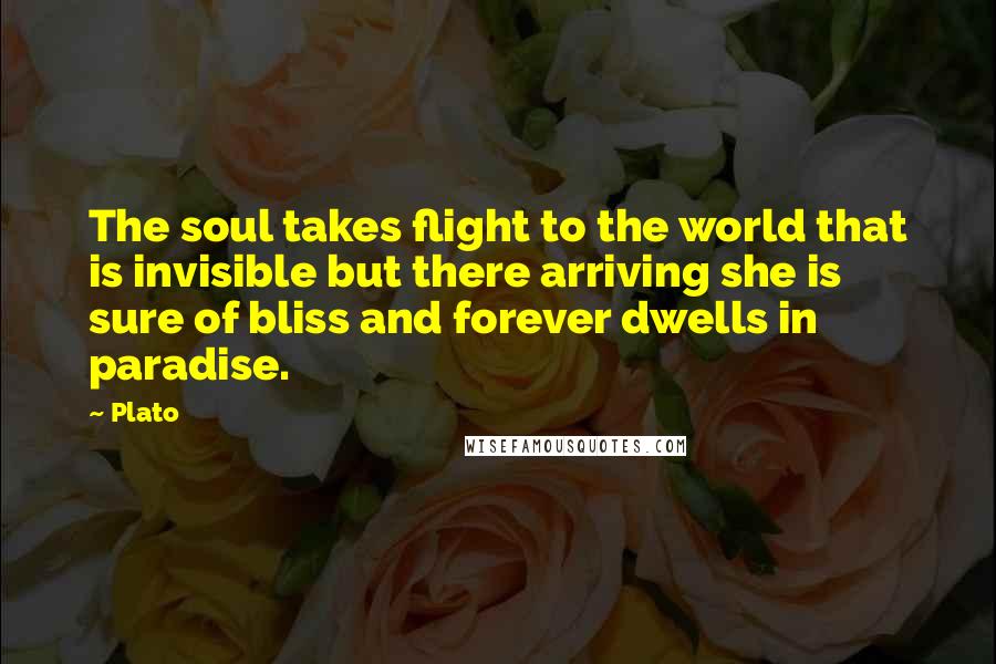 Plato Quotes: The soul takes flight to the world that is invisible but there arriving she is sure of bliss and forever dwells in paradise.