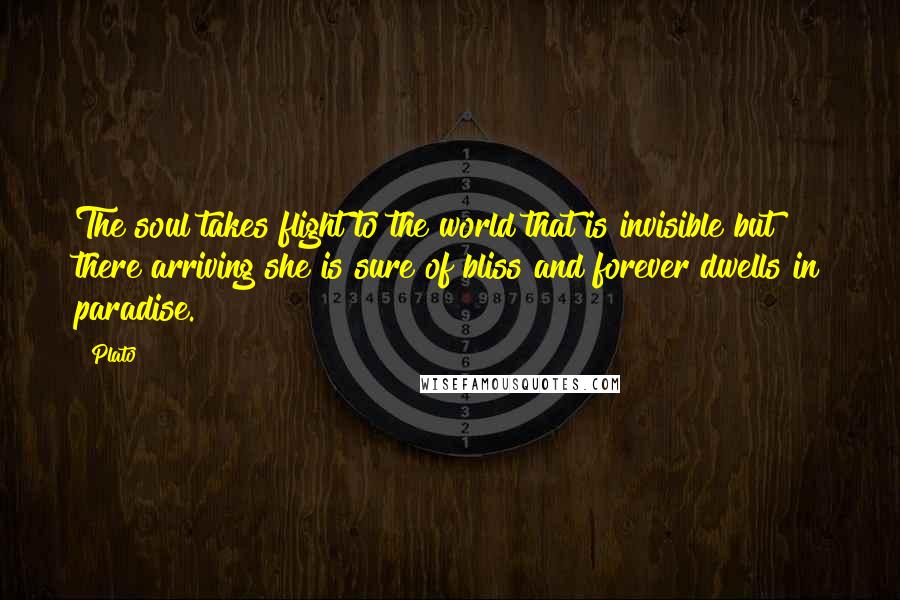 Plato Quotes: The soul takes flight to the world that is invisible but there arriving she is sure of bliss and forever dwells in paradise.