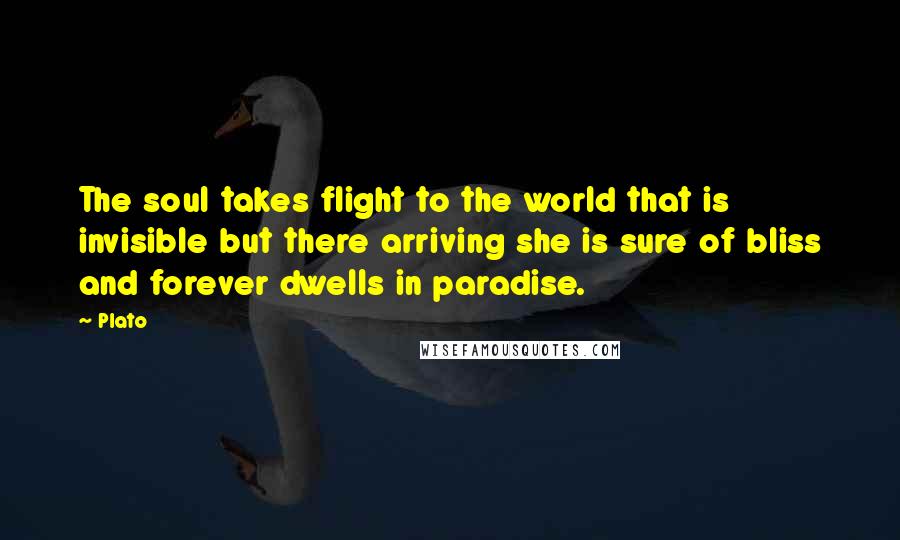 Plato Quotes: The soul takes flight to the world that is invisible but there arriving she is sure of bliss and forever dwells in paradise.