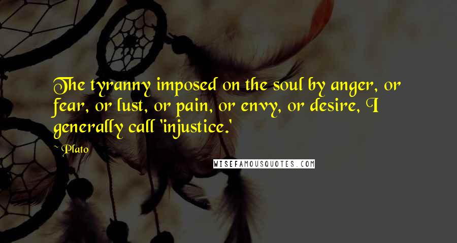 Plato Quotes: The tyranny imposed on the soul by anger, or fear, or lust, or pain, or envy, or desire, I generally call 'injustice.'