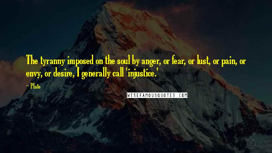 Plato Quotes: The tyranny imposed on the soul by anger, or fear, or lust, or pain, or envy, or desire, I generally call 'injustice.'