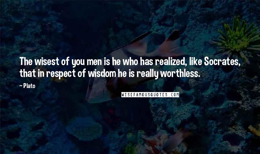 Plato Quotes: The wisest of you men is he who has realized, like Socrates, that in respect of wisdom he is really worthless.