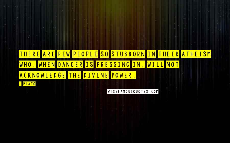 Plato Quotes: There are few people so stubborn in their atheism who, when danger is pressing in, will not acknowledge the divine power.
