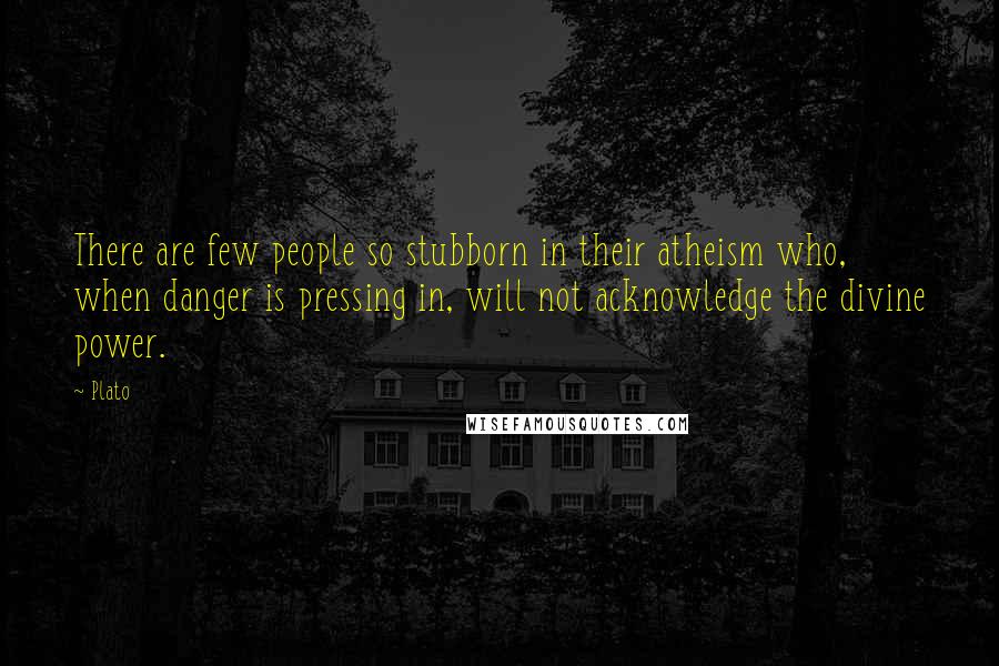 Plato Quotes: There are few people so stubborn in their atheism who, when danger is pressing in, will not acknowledge the divine power.