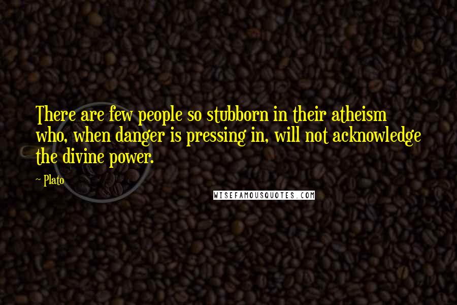 Plato Quotes: There are few people so stubborn in their atheism who, when danger is pressing in, will not acknowledge the divine power.