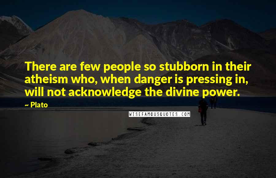 Plato Quotes: There are few people so stubborn in their atheism who, when danger is pressing in, will not acknowledge the divine power.