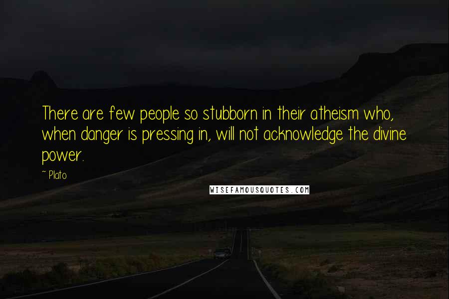 Plato Quotes: There are few people so stubborn in their atheism who, when danger is pressing in, will not acknowledge the divine power.