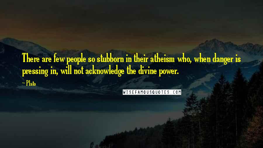 Plato Quotes: There are few people so stubborn in their atheism who, when danger is pressing in, will not acknowledge the divine power.