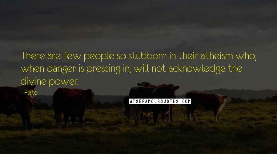 Plato Quotes: There are few people so stubborn in their atheism who, when danger is pressing in, will not acknowledge the divine power.