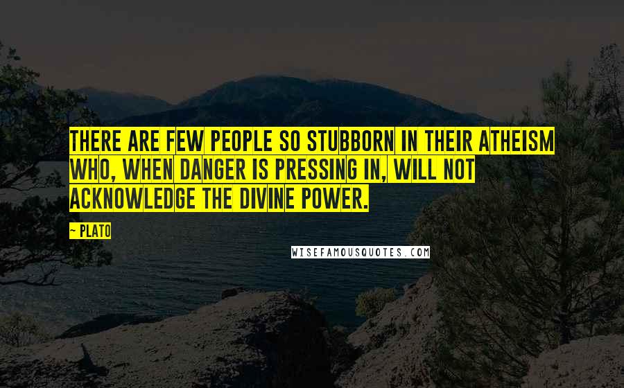 Plato Quotes: There are few people so stubborn in their atheism who, when danger is pressing in, will not acknowledge the divine power.