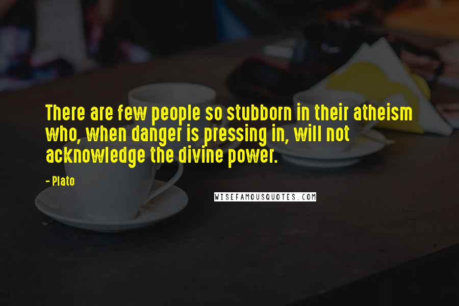 Plato Quotes: There are few people so stubborn in their atheism who, when danger is pressing in, will not acknowledge the divine power.