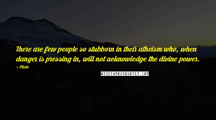 Plato Quotes: There are few people so stubborn in their atheism who, when danger is pressing in, will not acknowledge the divine power.