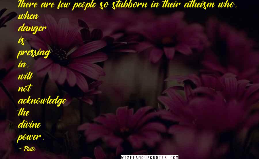 Plato Quotes: There are few people so stubborn in their atheism who, when danger is pressing in, will not acknowledge the divine power.