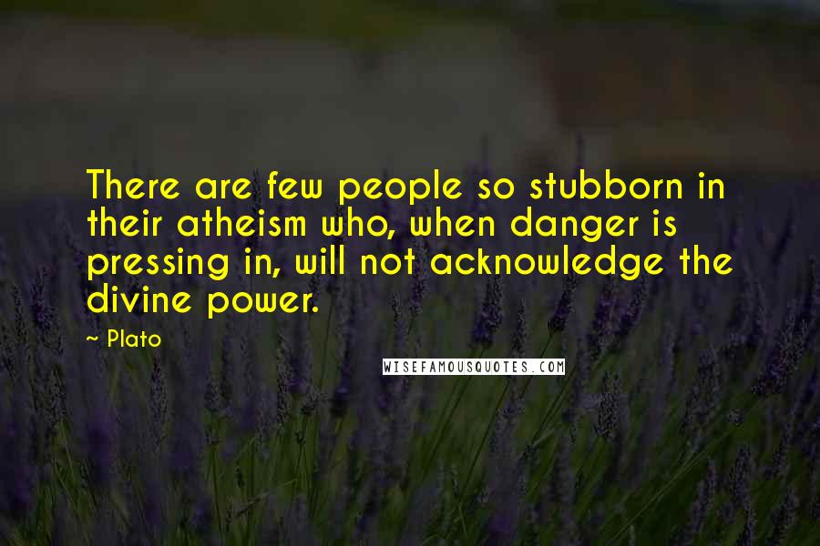 Plato Quotes: There are few people so stubborn in their atheism who, when danger is pressing in, will not acknowledge the divine power.