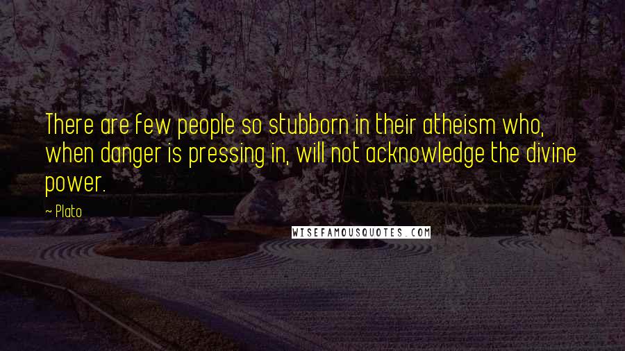 Plato Quotes: There are few people so stubborn in their atheism who, when danger is pressing in, will not acknowledge the divine power.