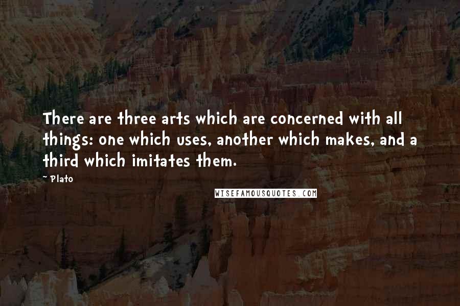 Plato Quotes: There are three arts which are concerned with all things: one which uses, another which makes, and a third which imitates them.