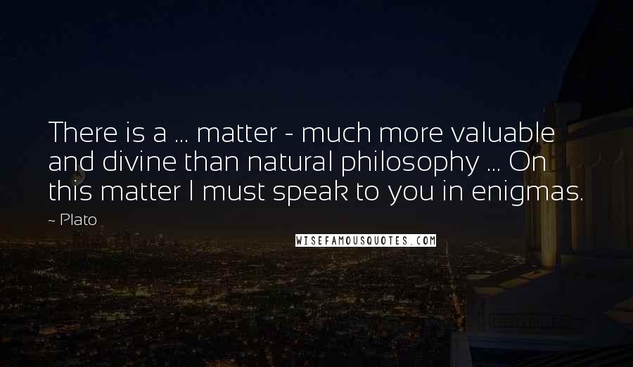 Plato Quotes: There is a ... matter - much more valuable and divine than natural philosophy ... On this matter I must speak to you in enigmas.