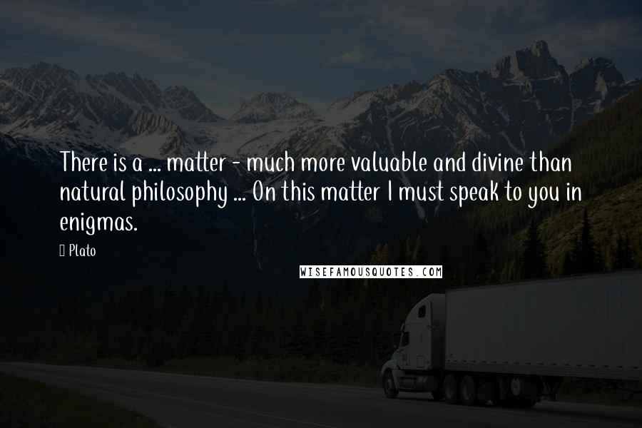 Plato Quotes: There is a ... matter - much more valuable and divine than natural philosophy ... On this matter I must speak to you in enigmas.
