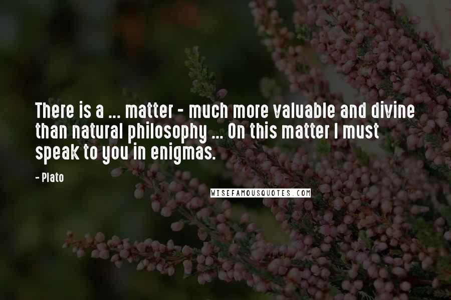 Plato Quotes: There is a ... matter - much more valuable and divine than natural philosophy ... On this matter I must speak to you in enigmas.