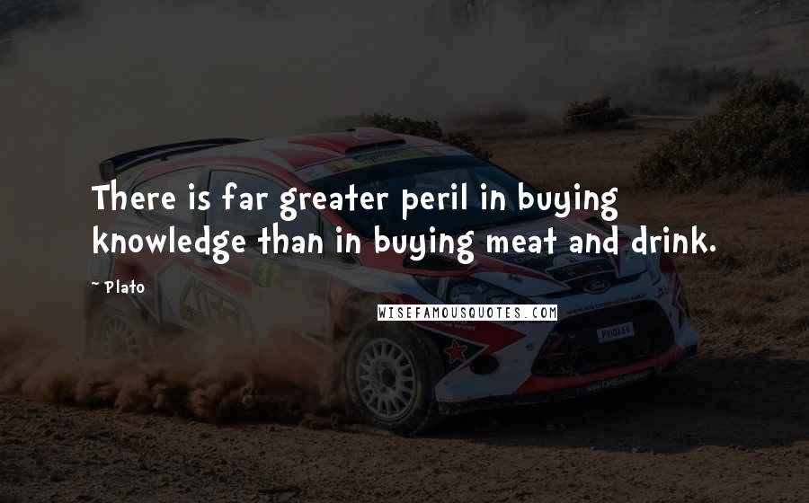 Plato Quotes: There is far greater peril in buying knowledge than in buying meat and drink.