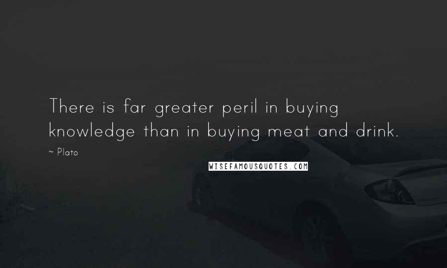 Plato Quotes: There is far greater peril in buying knowledge than in buying meat and drink.