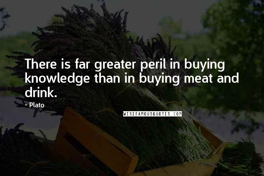 Plato Quotes: There is far greater peril in buying knowledge than in buying meat and drink.