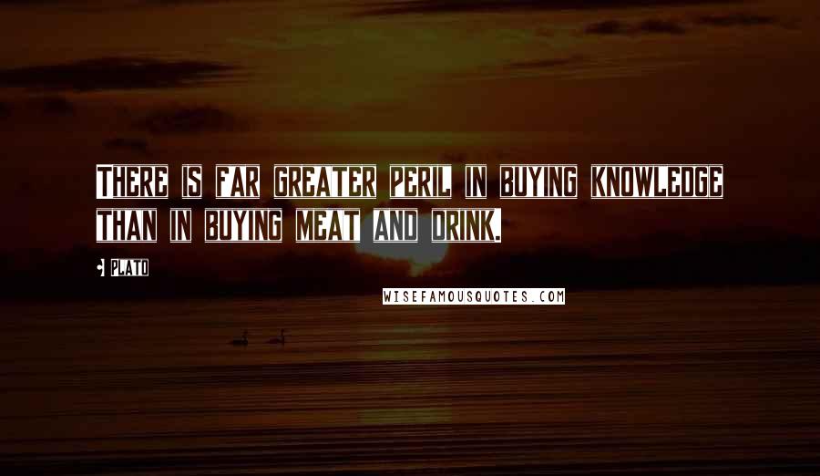 Plato Quotes: There is far greater peril in buying knowledge than in buying meat and drink.