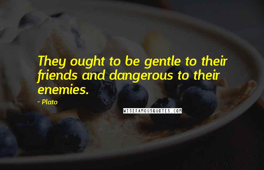 Plato Quotes: They ought to be gentle to their friends and dangerous to their enemies.