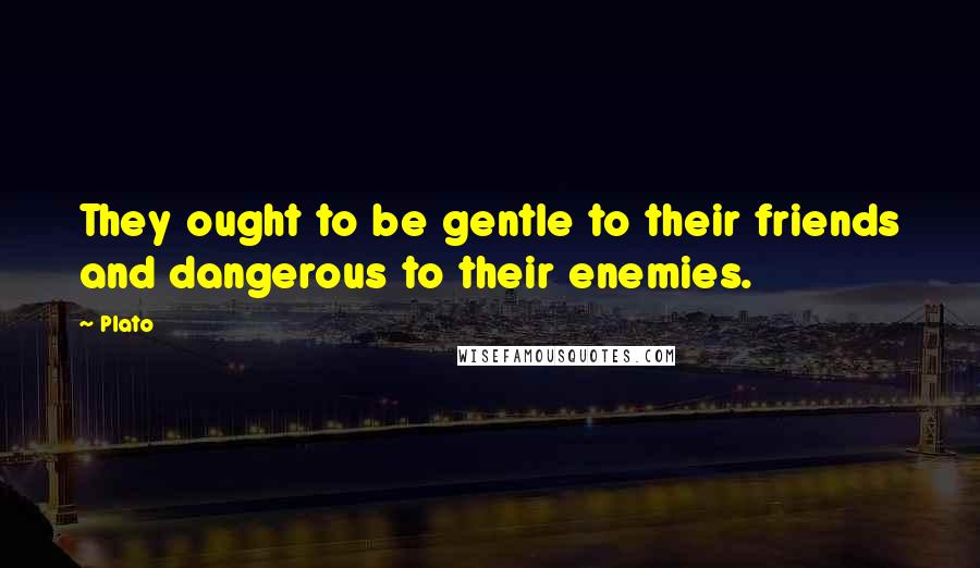 Plato Quotes: They ought to be gentle to their friends and dangerous to their enemies.