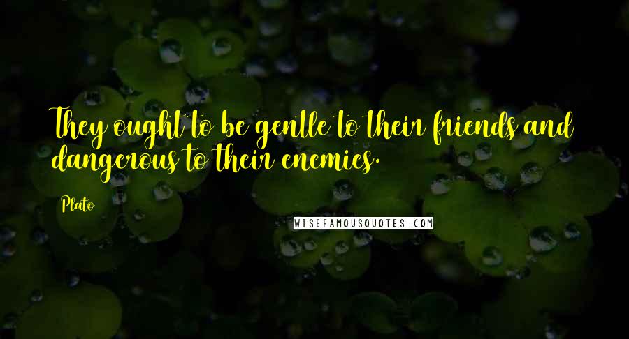 Plato Quotes: They ought to be gentle to their friends and dangerous to their enemies.