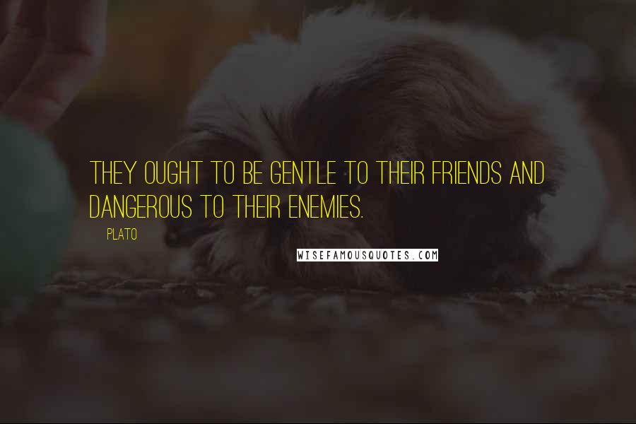 Plato Quotes: They ought to be gentle to their friends and dangerous to their enemies.