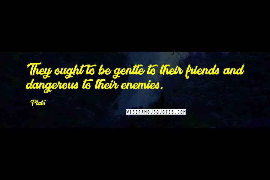 Plato Quotes: They ought to be gentle to their friends and dangerous to their enemies.