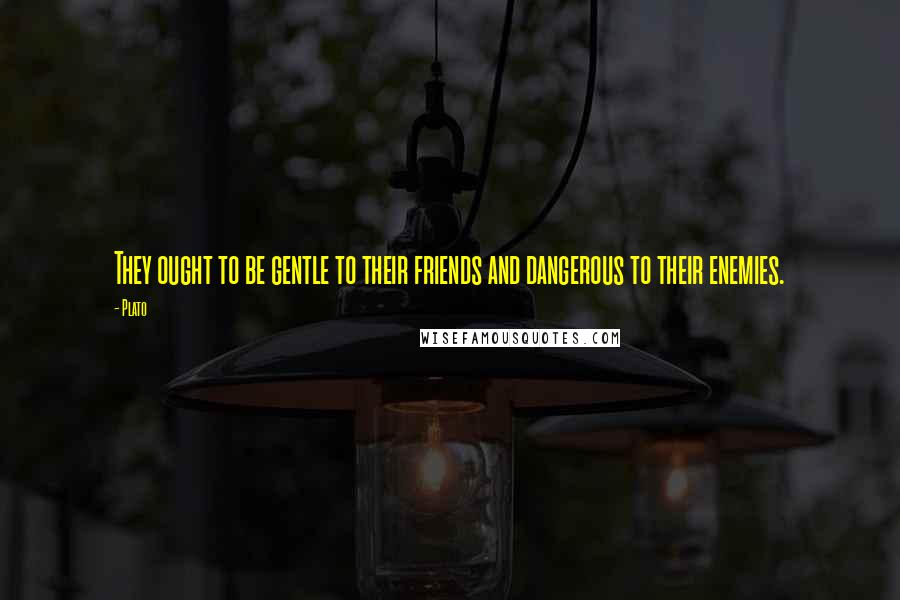 Plato Quotes: They ought to be gentle to their friends and dangerous to their enemies.