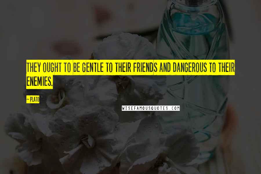 Plato Quotes: They ought to be gentle to their friends and dangerous to their enemies.